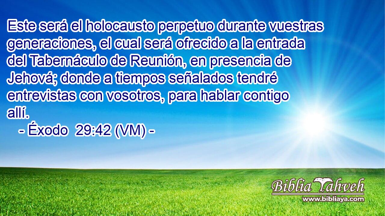  Este será el holocausto perpetuo durante vuestras generaciones, el cual será ofrecido a la entrada del Tabernáculo de Reunión, en presencia de Jehová; donde a tiempos señalados tendré entrevistas con vosotros, para hablar contigo allí. 
