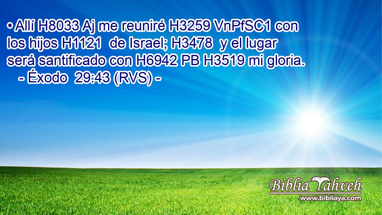 • Allí H8033 Aj me reuniré H3259 VnPfSC1 con los hijos H1121  de Israel; H3478  y el lugar será santificado con H6942 PB H3519 mi gloria. 