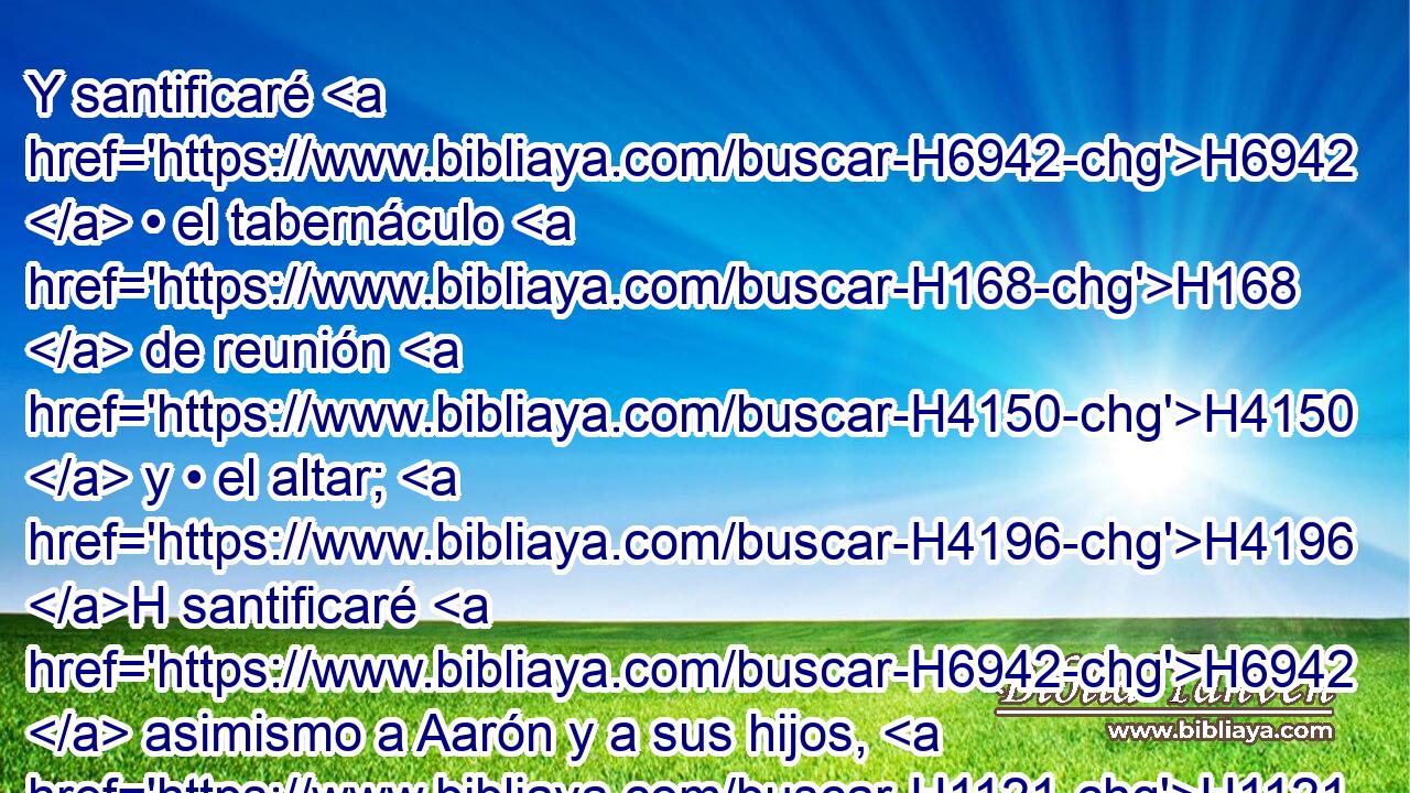Y santificaré H6942  • el tabernáculo H168  de reunión H4150  y • el altar; H4196 H santificaré H6942  asimismo a Aarón y a sus hijos, H1121  para que sean mis sacerdotes. H3547  