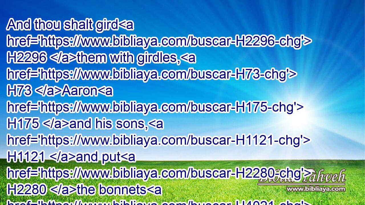 And thou shalt gird H2296 them with girdles, H73 Aaron H175 and his sons, H1121 and put H2280 the bonnets H4021 on them: and the priest's office H3550 shall be H1961 theirs for a perpetual H5769 statute: H2708 and thou shalt consecrate H4390  H3027 Aaron H175 and his sons.H1121