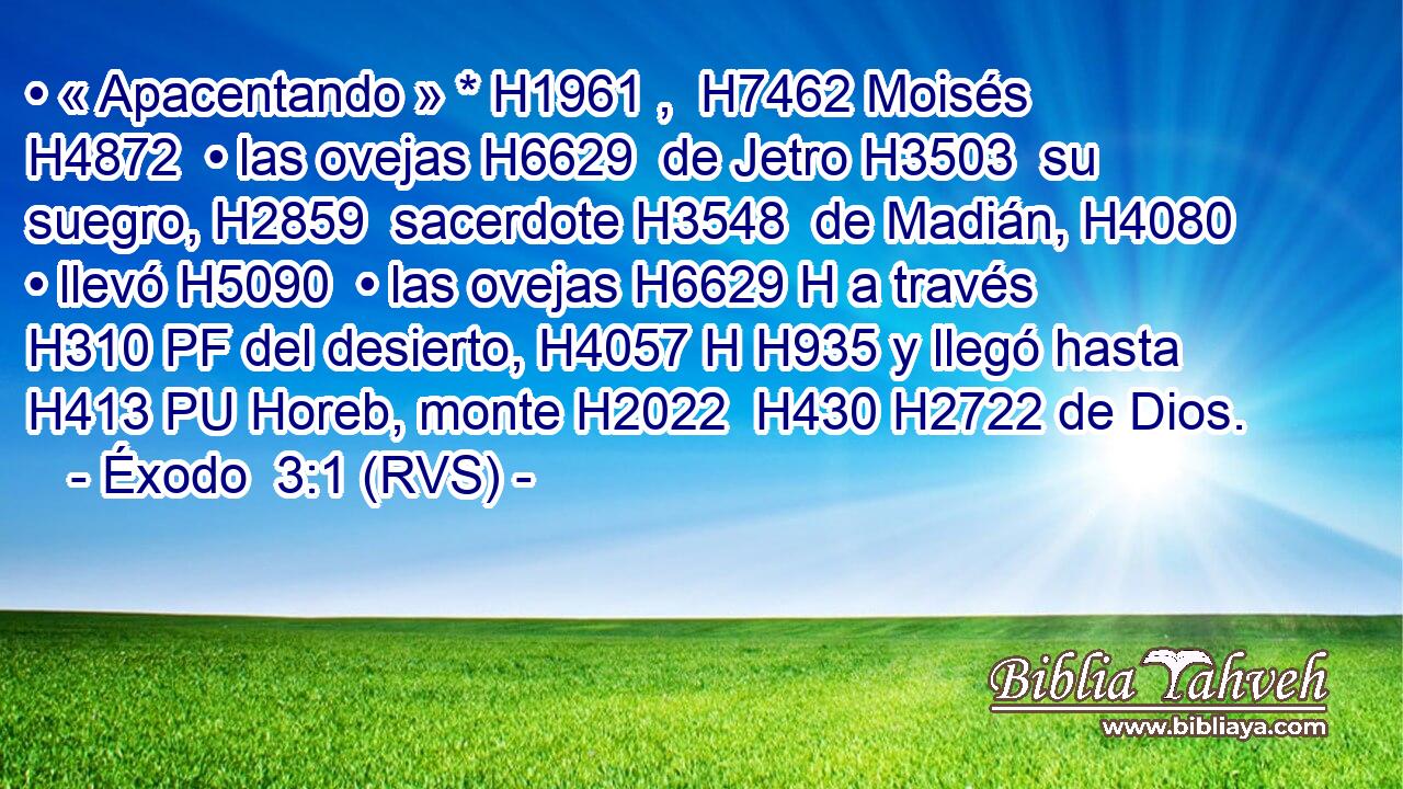 • « Apacentando » * H1961 ,  H7462 Moisés H4872  • las ovejas H6629  de Jetro H3503  su suegro, H2859  sacerdote H3548  de Madián, H4080  • llevó H5090  • las ovejas H6629 H a través H310 PF del desierto, H4057 H H935 y llegó hasta H413 PU Horeb, monte H2022  H430 H2722 de Dios. 