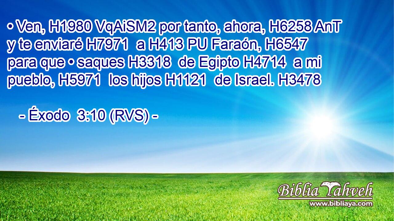 • Ven, H1980 VqAiSM2 por tanto, ahora, H6258 AnT y te enviaré H7971  a H413 PU Faraón, H6547  para que • saques H3318  de Egipto H4714  a mi pueblo, H5971  los hijos H1121  de Israel. H3478  