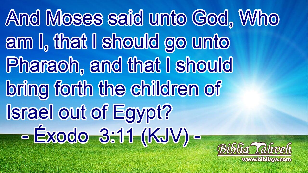 And Moses said unto God, Who am I, that I should go unto Pharaoh, and that I should bring forth the children of Israel out of Egypt?