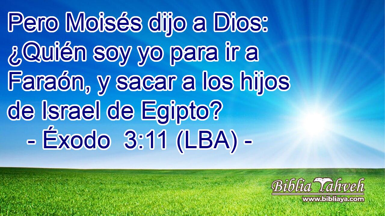 Pero Moisés dijo a Dios: ¿Quién soy yo para ir a Faraón, y sacar a los hijos de Israel de Egipto?