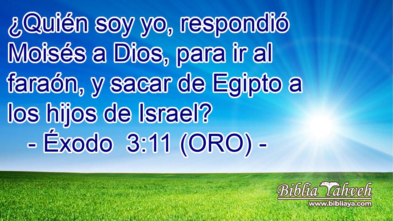  ¿Quién soy yo, respondió Moisés a Dios, para ir al faraón, y sacar de Egipto a los hijos de Israel? 