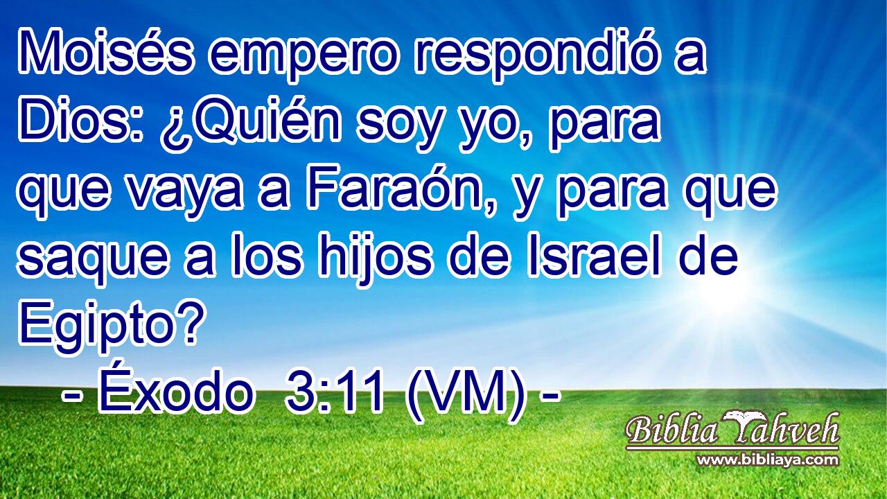  Moisés empero respondió a Dios: ¿Quién soy yo, para que vaya a Faraón, y para que saque a los hijos de Israel de Egipto? 