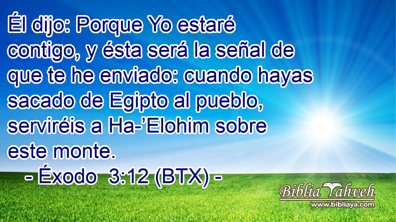 Él dijo: Porque Yo estaré contigo, y ésta será la señal de que te he enviado: cuando hayas sacado de Egipto al pueblo, serviréis a Ha-’Elohim sobre este monte.
