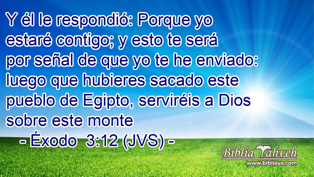 Y él le respondió: Porque yo estaré contigo; y esto te será por señal de que yo te he enviado: luego que hubieres sacado este pueblo de Egipto, serviréis a Dios sobre este monte
