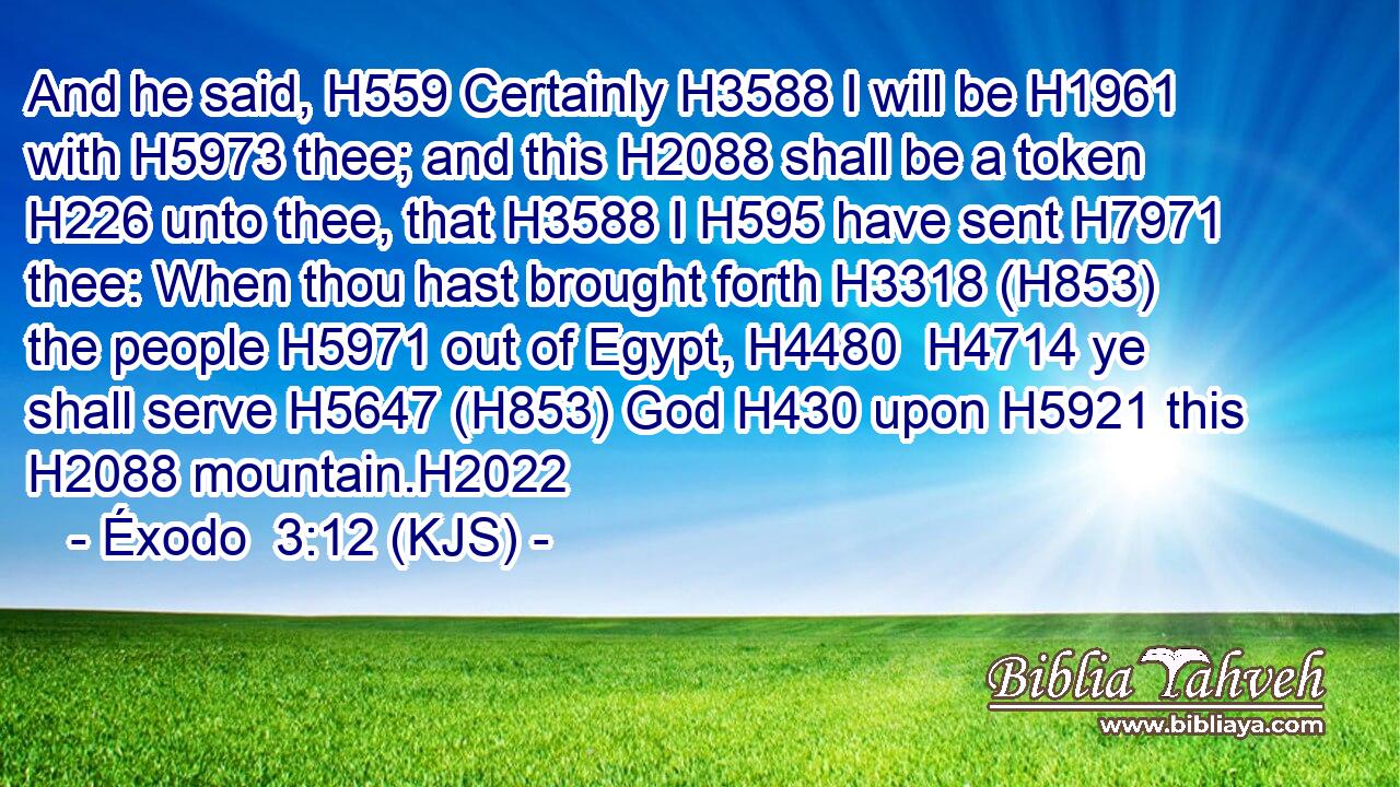And he said, H559 Certainly H3588 I will be H1961 with H5973 thee; and this H2088 shall be a token H226 unto thee, that H3588 I H595 have sent H7971 thee: When thou hast brought forth H3318 (H853) the people H5971 out of Egypt, H4480  H4714 ye shall serve H5647 (H853) God H430 upon H5921 this H2088 mountain.H2022
