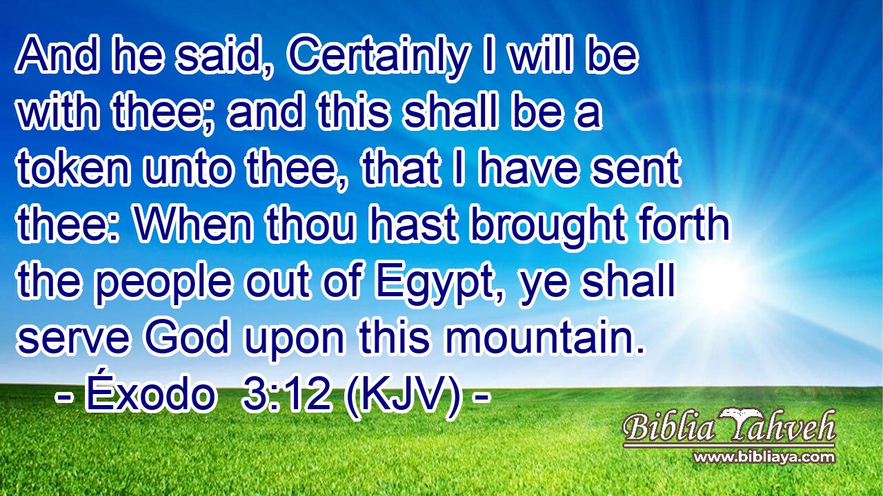 And he said, Certainly I will be with thee; and this shall be a token unto thee, that I have sent thee: When thou hast brought forth the people out of Egypt, ye shall serve God upon this mountain.