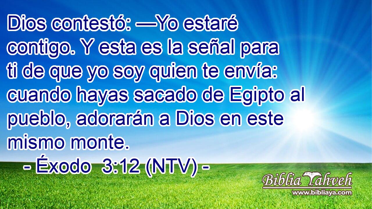 Dios contestó: —Yo estaré contigo. Y esta es la señal para ti de que yo soy quien te envía: cuando hayas sacado de Egipto al pueblo, adorarán a Dios en este mismo monte.