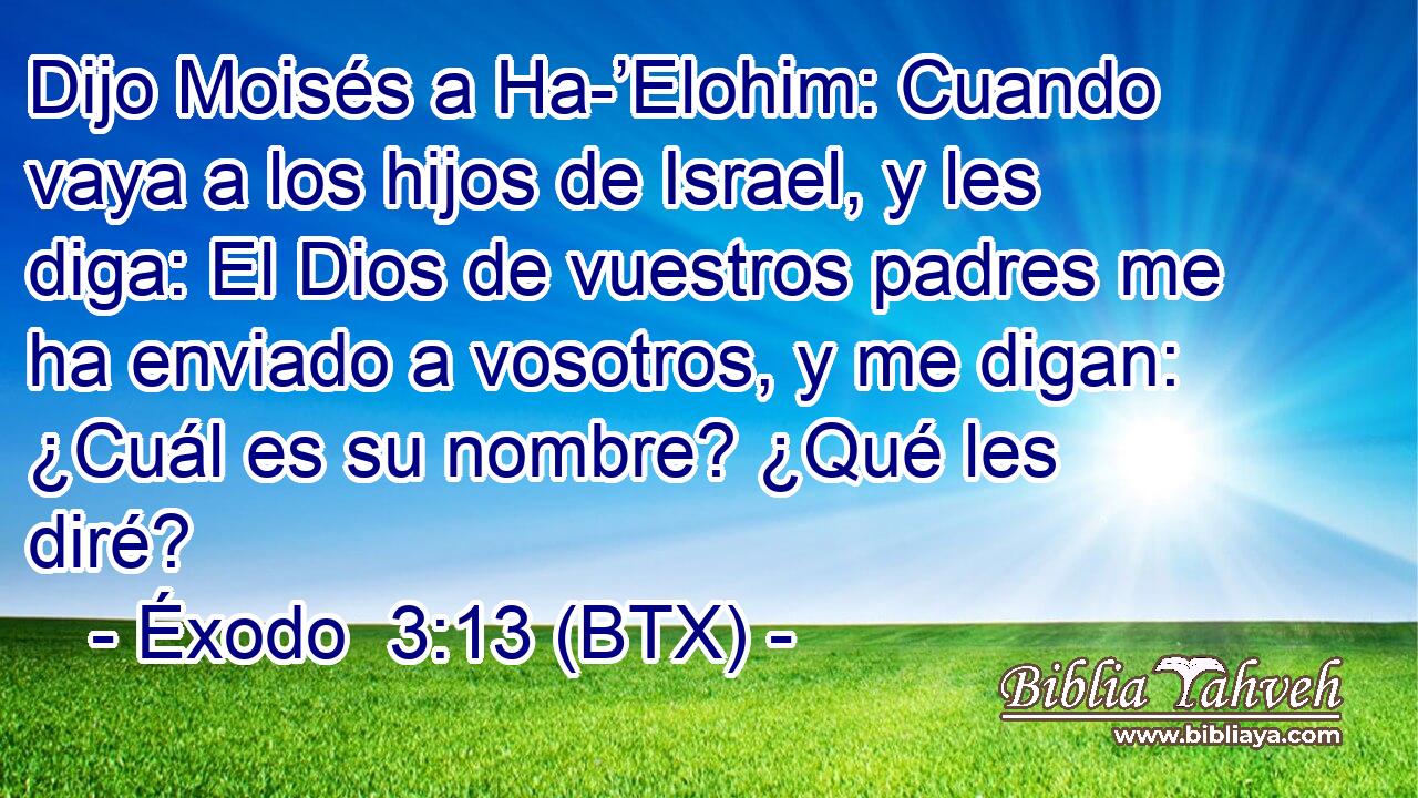 Dijo Moisés a Ha-’Elohim: Cuando vaya a los hijos de Israel, y les diga: El Dios de vuestros padres me ha enviado a vosotros, y me digan: ¿Cuál es su nombre? ¿Qué les diré?