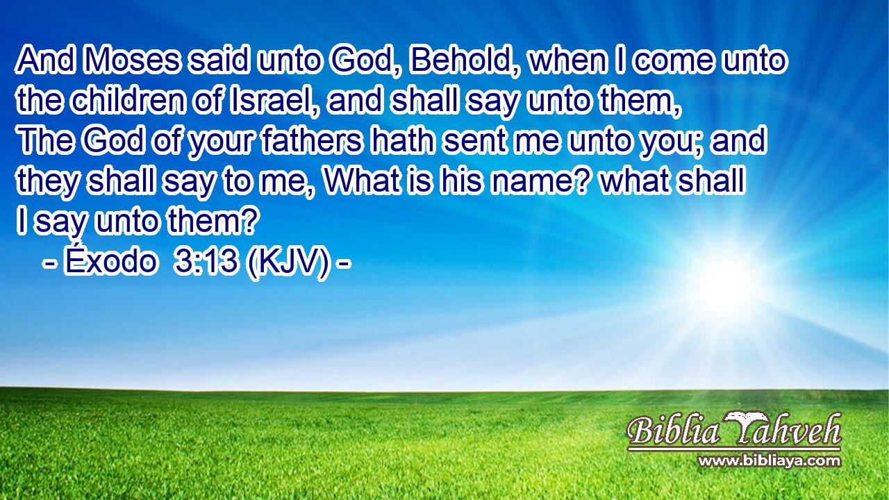 And Moses said unto God, Behold, when I come unto the children of Israel, and shall say unto them, The God of your fathers hath sent me unto you; and they shall say to me, What is his name? what shall I say unto them?
