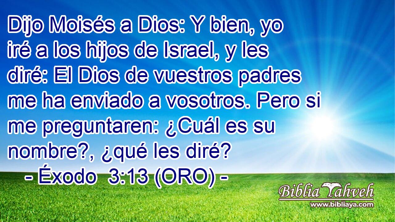  Dijo Moisés a Dios: Y bien, yo iré a los hijos de Israel, y les diré: El Dios de vuestros padres me ha enviado a vosotros. Pero si me preguntaren: ¿Cuál es su nombre?, ¿qué les diré? 