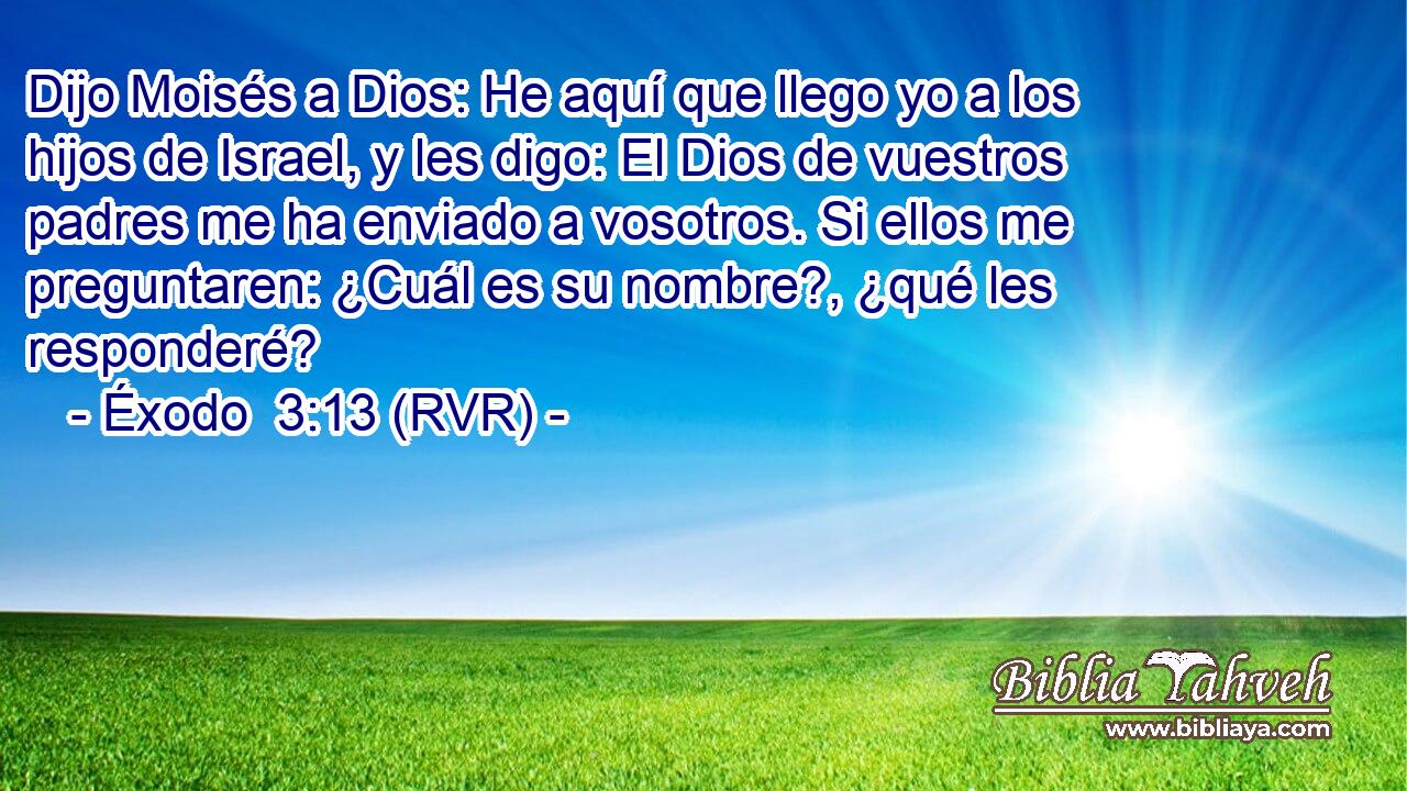Dijo Moisés a Dios: He aquí que llego yo a los hijos de Israel, y les digo: El Dios de vuestros padres me ha enviado a vosotros. Si ellos me preguntaren: ¿Cuál es su nombre?, ¿qué les responderé?