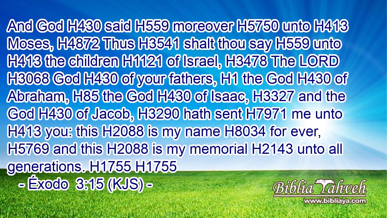 And God H430 said H559 moreover H5750 unto H413 Moses, H4872 Thus H3541 shalt thou say H559 unto H413 the children H1121 of Israel, H3478 The LORD H3068 God H430 of your fathers, H1 the God H430 of Abraham, H85 the God H430 of Isaac, H3327 and the God H430 of Jacob, H3290 hath sent H7971 me unto H413 you: this H2088 is my name H8034 for ever, H5769 and this H2088 is my memorial H2143 unto all generations. H1755 H1755