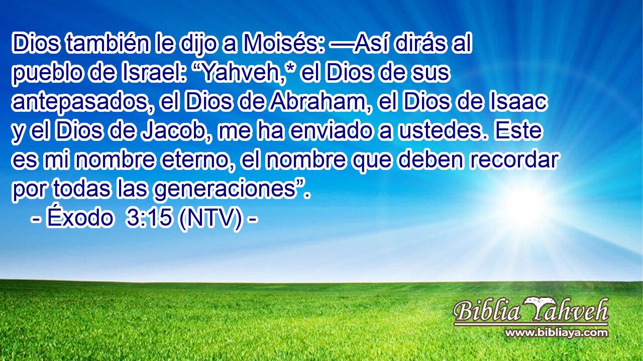 Dios también le dijo a Moisés: —Así dirás al pueblo de Israel: “Yahveh,* el Dios de sus antepasados, el Dios de Abraham, el Dios de Isaac y el Dios de Jacob, me ha enviado a ustedes. Este es mi nombre eterno, el nombre que deben recordar por todas las generaciones”.