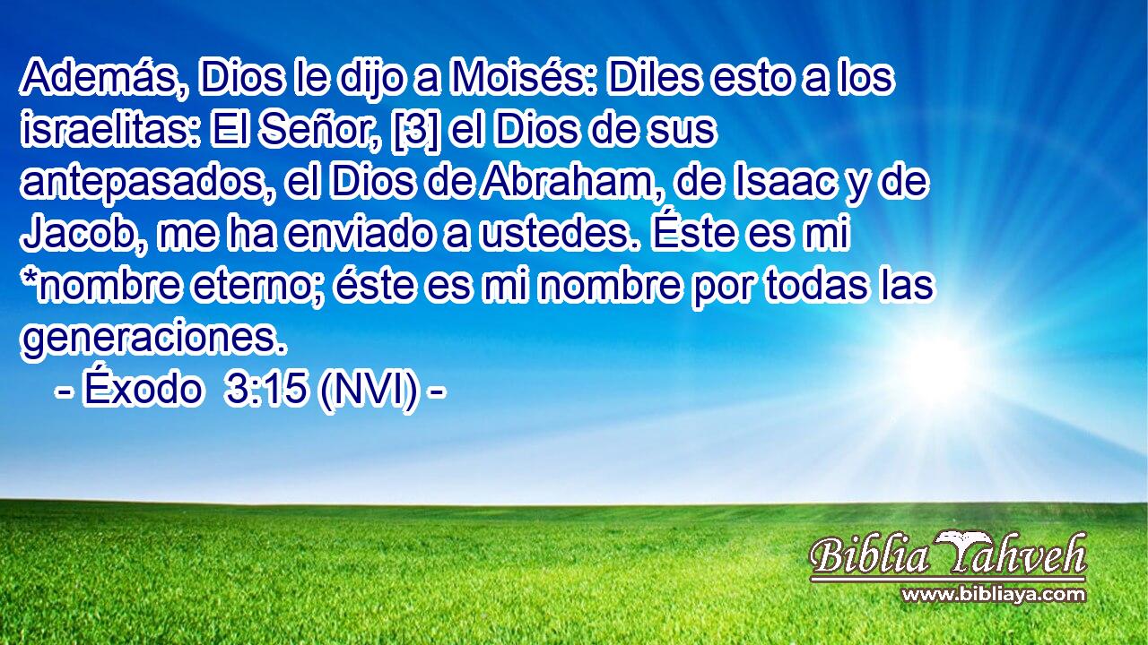  Además, Dios le dijo a Moisés: Diles esto a los israelitas: El Señor, [3] el Dios de sus antepasados, el Dios de Abraham, de Isaac y de Jacob, me ha enviado a ustedes. Éste es mi *nombre eterno; éste es mi nombre por todas las generaciones. 