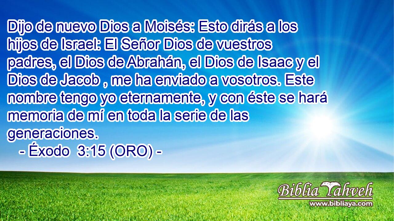  Dijo de nuevo Dios a Moisés: Esto dirás a los hijos de Israel: El Señor Dios de vuestros padres, el Dios de Abrahán, el Dios de Isaac y el Dios de Jacob , me ha enviado a vosotros. Este nombre tengo yo eternamente, y con éste se hará memoria de mí en toda la serie de las generaciones. 
