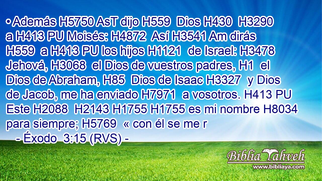 • Además H5750 AsT dijo H559  Dios H430  H3290 a H413 PU Moisés: H4872  Así H3541 Am dirás H559  a H413 PU los hijos H1121  de Israel: H3478  Jehová, H3068  el Dios de vuestros padres, H1  el Dios de Abraham, H85  Dios de Isaac H3327  y Dios de Jacob, me ha enviado H7971  a vosotros. H413 PU Este H2088  H2143 H1755 H1755 es mi nombre H8034  para siempre; H5769  « con él se me r