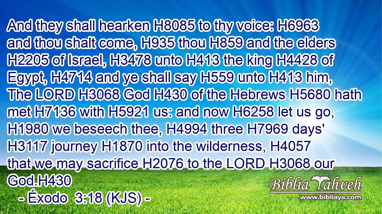 And they shall hearken H8085 to thy voice: H6963 and thou shalt come, H935 thou H859 and the elders H2205 of Israel, H3478 unto H413 the king H4428 of Egypt, H4714 and ye shall say H559 unto H413 him, The LORD H3068 God H430 of the Hebrews H5680 hath met H7136 with H5921 us: and now H6258 let us go, H1980 we beseech thee, H4994 three H7969 days' H3117 journey H1870 into the wilderness, H4057 that we may sacrifice H2076 to the LORD H3068 our God.H430