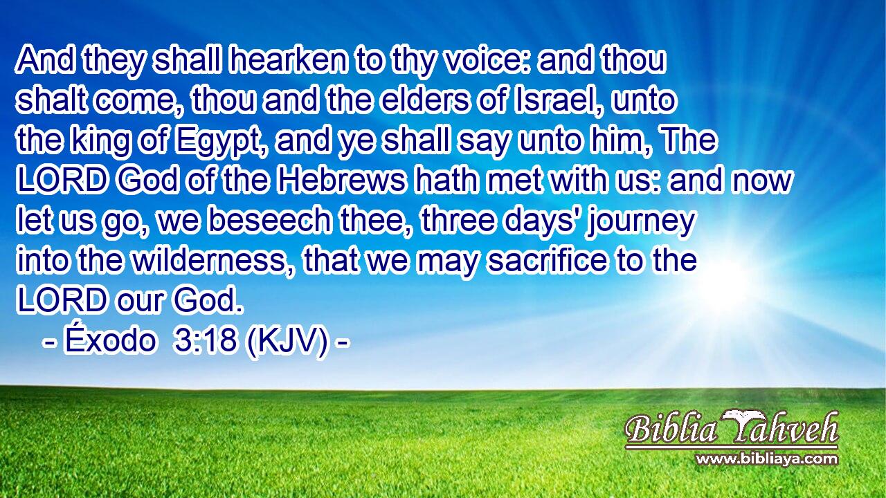 And they shall hearken to thy voice: and thou shalt come, thou and the elders of Israel, unto the king of Egypt, and ye shall say unto him, The LORD God of the Hebrews hath met with us: and now let us go, we beseech thee, three days' journey into the wilderness, that we may sacrifice to the LORD our God.