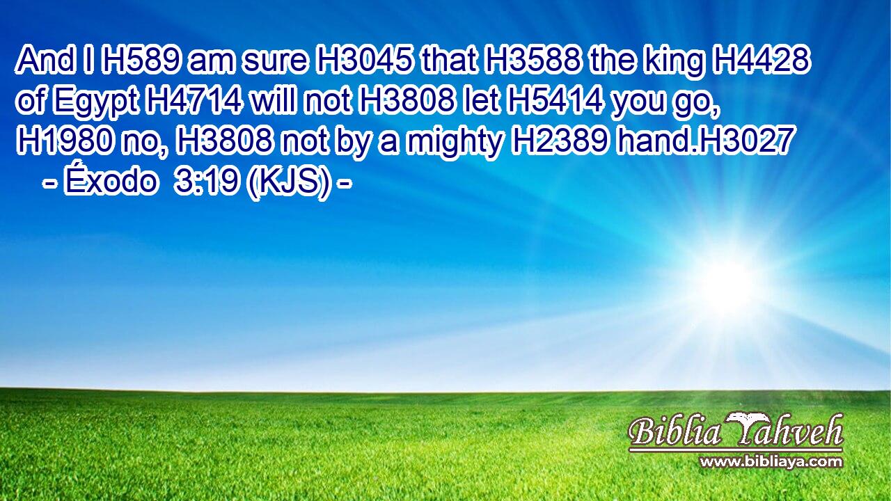 And I H589 am sure H3045 that H3588 the king H4428 of Egypt H4714 will not H3808 let H5414 you go, H1980 no, H3808 not by a mighty H2389 hand.H3027