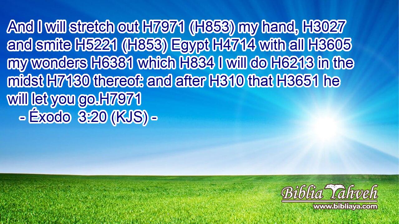 And I will stretch out H7971 (H853) my hand, H3027 and smite H5221 (H853) Egypt H4714 with all H3605 my wonders H6381 which H834 I will do H6213 in the midst H7130 thereof: and after H310 that H3651 he will let you go.H7971