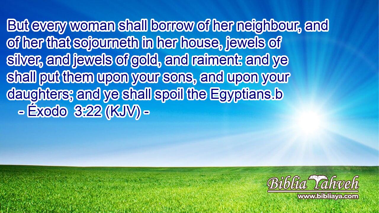 But every woman shall borrow of her neighbour, and of her that sojourneth in her house, jewels of silver, and jewels of gold, and raiment: and ye shall put them upon your sons, and upon your daughters; and ye shall spoil the Egyptians.b