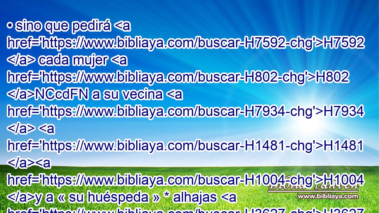 • sino que pedirá H7592  cada mujer H802 NCcdFN a su vecina H7934  H1481 H1004 y a « su huéspeda » * alhajas H3627  de plata, H3701  • alhajas H3627  de oro, H2091  y vestidos, H8071  H7760 los cuales • pondréis sobre H5921 Pu vuestros hijos H1121  y • H5921 Pu vuestras hijas; H1323  y despojaréis H5337 VpAfPM2 a Egipto. H4714  