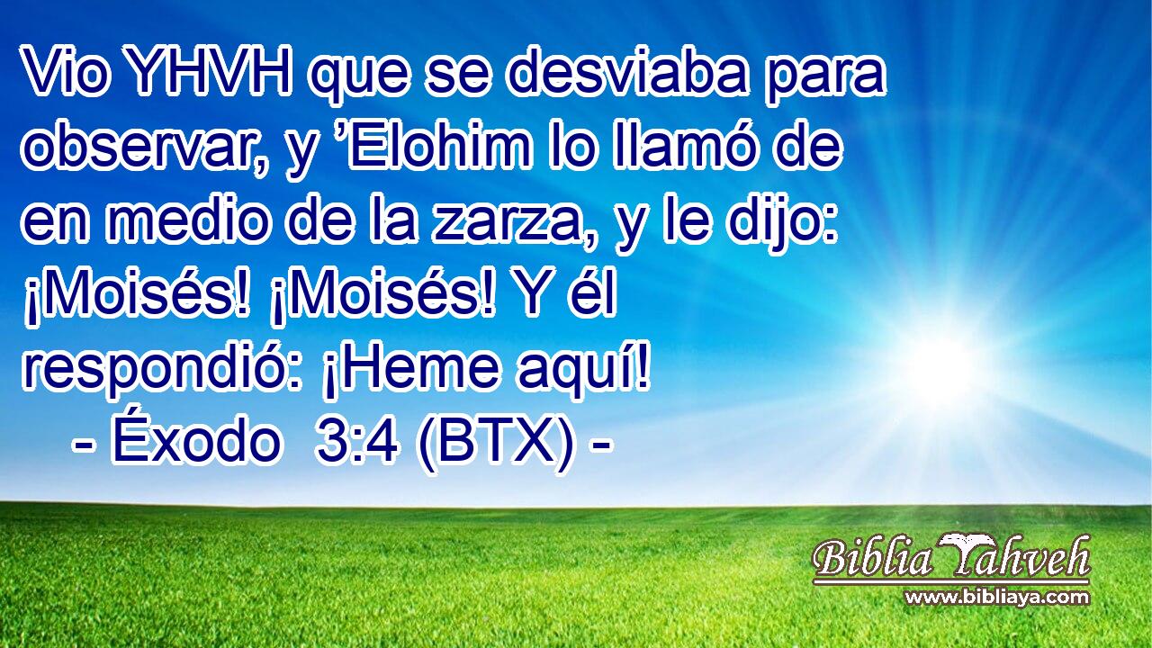 Vio YHVH que se desviaba para observar, y ’Elohim lo llamó de en medio de la zarza, y le dijo: ¡Moisés! ¡Moisés! Y él respondió: ¡Heme aquí!