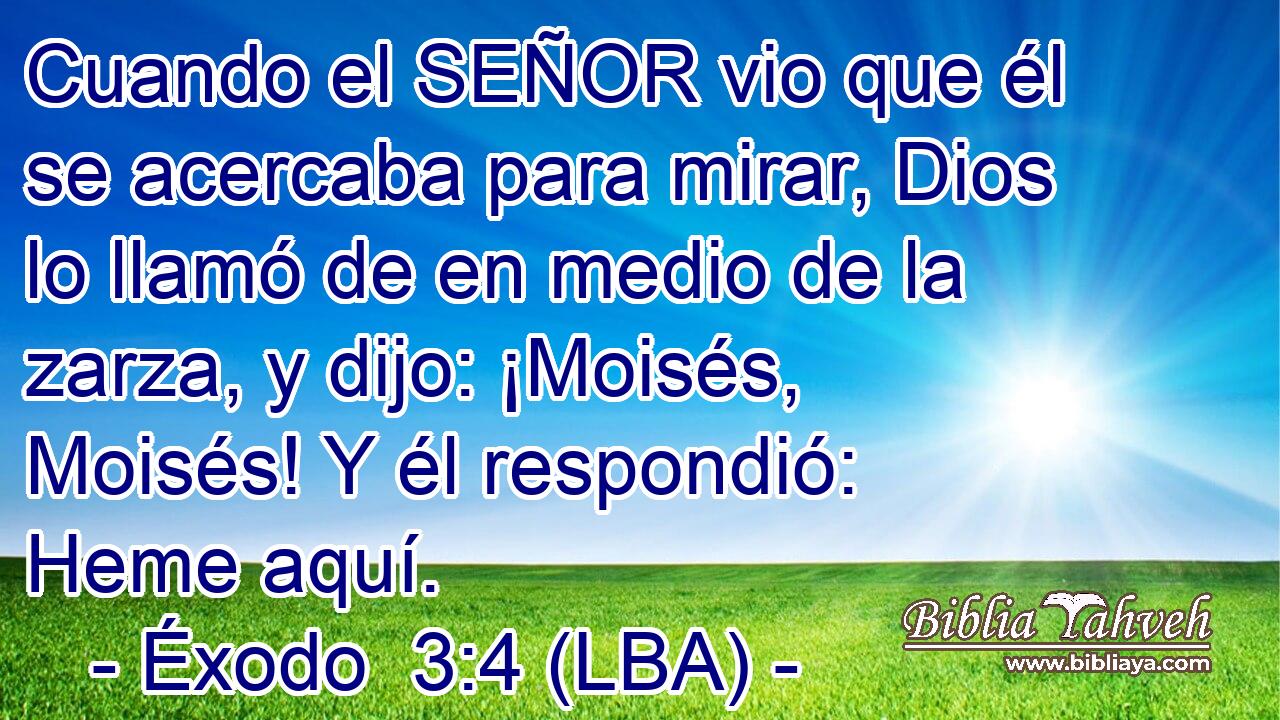 Cuando el SEÑOR vio que él se acercaba para mirar, Dios lo llamó de en medio de la zarza, y dijo: ¡Moisés, Moisés! Y él respondió: Heme aquí.