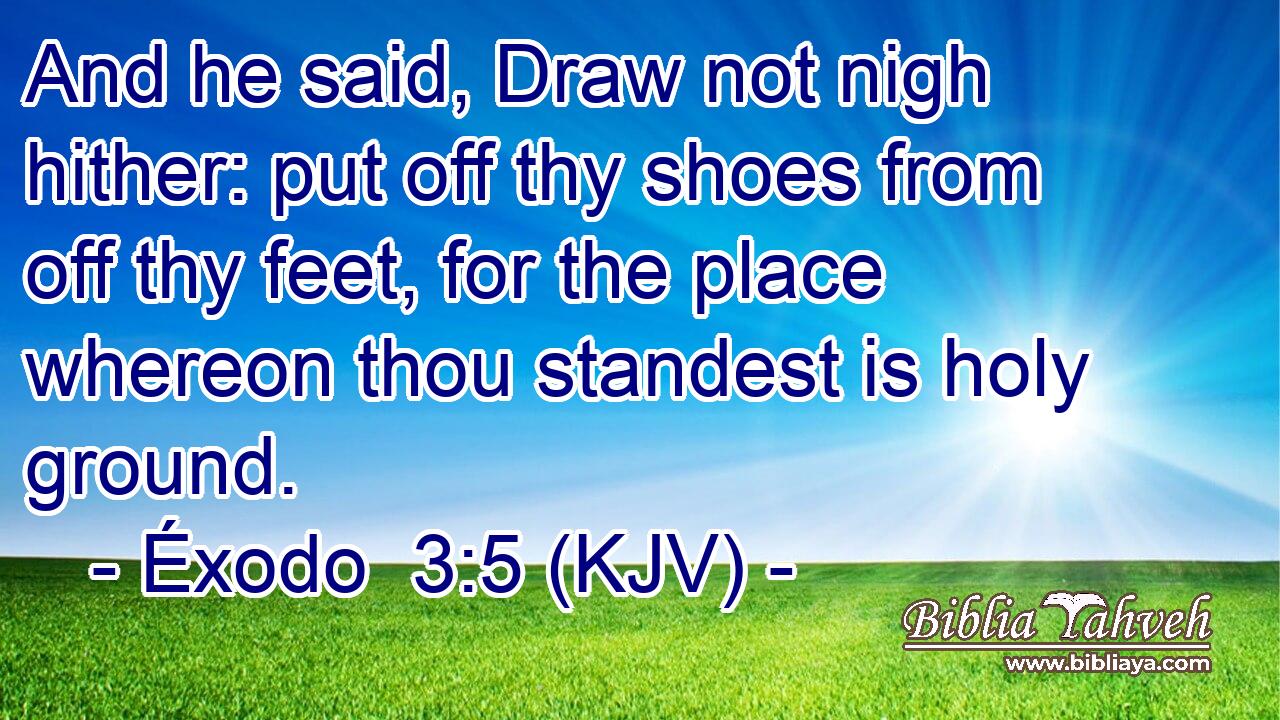 And he said, Draw not nigh hither: put off thy shoes from off thy feet, for the place whereon thou standest is holy ground.