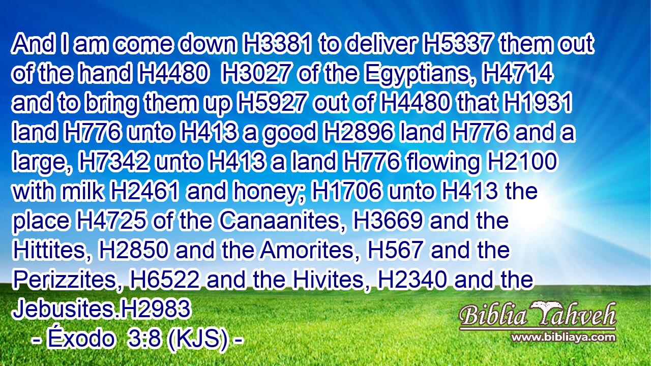 And I am come down H3381 to deliver H5337 them out of the hand H4480  H3027 of the Egyptians, H4714 and to bring them up H5927 out of H4480 that H1931 land H776 unto H413 a good H2896 land H776 and a large, H7342 unto H413 a land H776 flowing H2100 with milk H2461 and honey; H1706 unto H413 the place H4725 of the Canaanites, H3669 and the Hittites, H2850 and the Amorites, H567 and the Perizzites, H6522 and the Hivites, H2340 and the Jebusites.H2983
