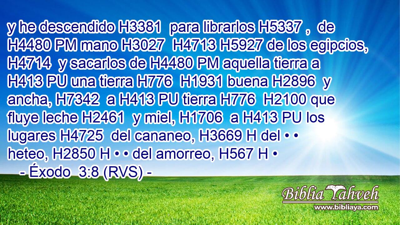 y he descendido H3381  para librarlos H5337 ,  de H4480 PM mano H3027  H4713 H5927 de los egipcios, H4714  y sacarlos de H4480 PM aquella tierra a H413 PU una tierra H776  H1931 buena H2896  y ancha, H7342  a H413 PU tierra H776  H2100 que fluye leche H2461  y miel, H1706  a H413 PU los lugares H4725  del cananeo, H3669 H del • • heteo, H2850 H • • del amorreo, H567 H • 