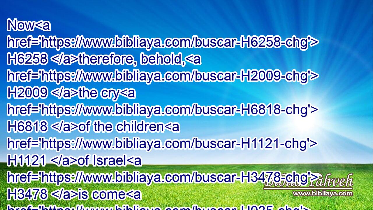 Now H6258 therefore, behold, H2009 the cry H6818 of the children H1121 of Israel H3478 is come H935 unto H413 me: and I have also H1571 seen H7200 (H853) the oppression H3906 wherewith H834 the Egyptians H4714 oppress H3905 them.