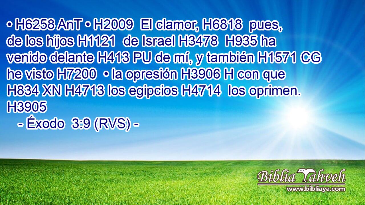 • H6258 AnT • H2009  El clamor, H6818  pues, de los hijos H1121  de Israel H3478  H935 ha venido delante H413 PU de mí, y también H1571 CG he visto H7200  • la opresión H3906 H con que H834 XN H4713 los egipcios H4714  los oprimen. H3905  