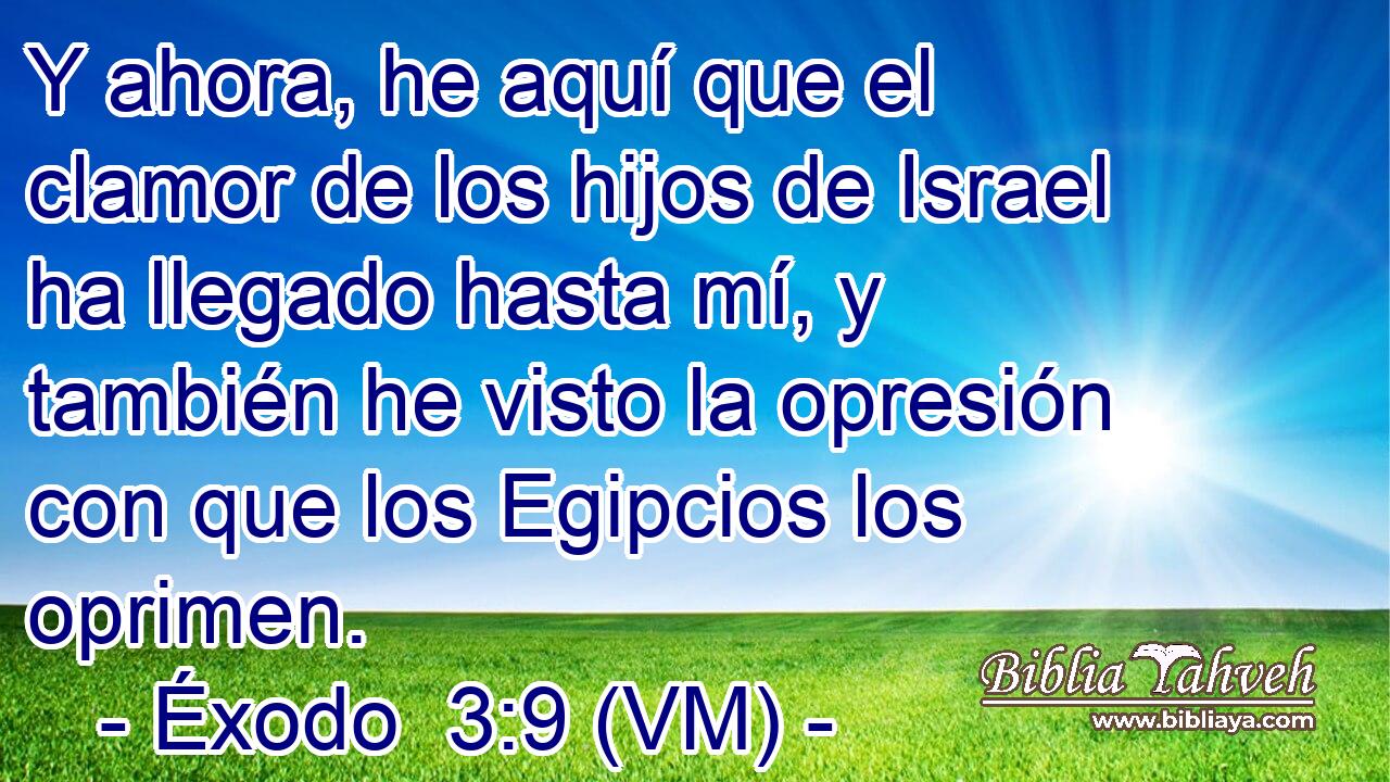  Y ahora, he aquí que el clamor de los hijos de Israel ha llegado hasta mí, y también he visto la opresión con que los Egipcios los oprimen. 