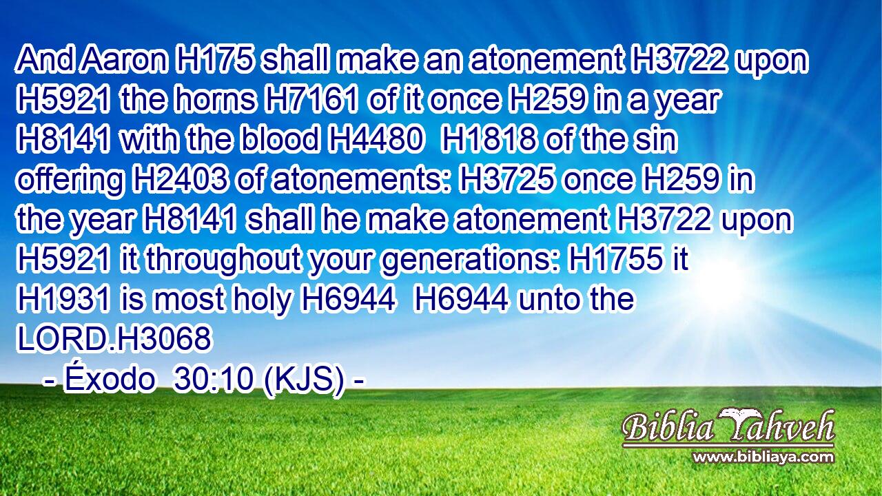 And Aaron H175 shall make an atonement H3722 upon H5921 the horns H7161 of it once H259 in a year H8141 with the blood H4480  H1818 of the sin offering H2403 of atonements: H3725 once H259 in the year H8141 shall he make atonement H3722 upon H5921 it throughout your generations: H1755 it H1931 is most holy H6944  H6944 unto the LORD.H3068