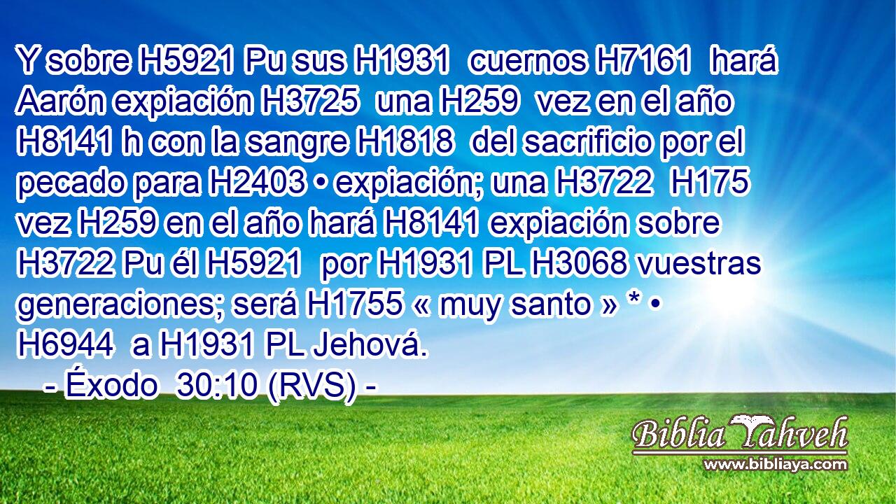 Y sobre H5921 Pu sus H1931  cuernos H7161  hará Aarón expiación H3725  una H259  vez en el año H8141 h con la sangre H1818  del sacrificio por el pecado para H2403 • expiación; una H3722  H175 vez H259 en el año hará H8141 expiación sobre H3722 Pu él H5921  por H1931 PL H3068 vuestras generaciones; será H1755 « muy santo » * • H6944  a H1931 PL Jehová. 