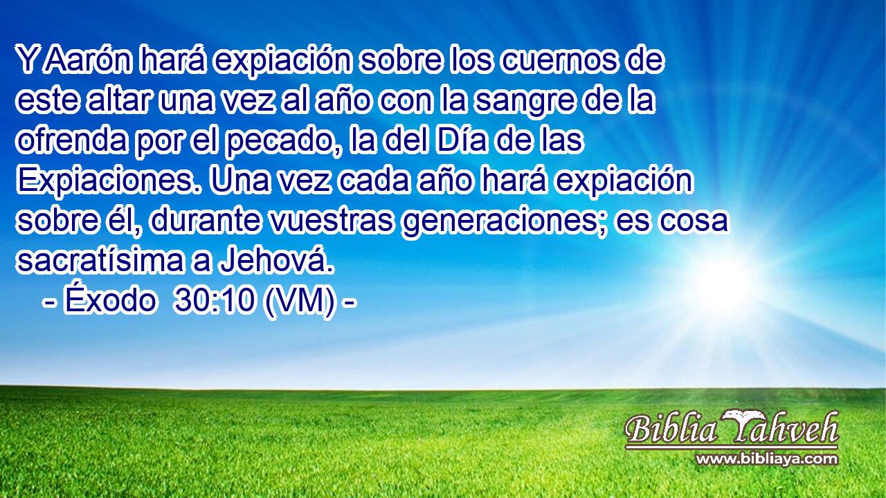  Y Aarón hará expiación sobre los cuernos de este altar una vez al año con la sangre de la ofrenda por el pecado, la del Día de las Expiaciones. Una vez cada año hará expiación sobre él, durante vuestras generaciones; es cosa sacratísima a Jehová. 