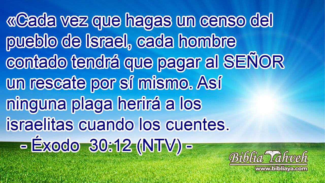 «Cada vez que hagas un censo del pueblo de Israel, cada hombre contado tendrá que pagar al SEÑOR un rescate por sí mismo. Así ninguna plaga herirá a los israelitas cuando los cuentes.