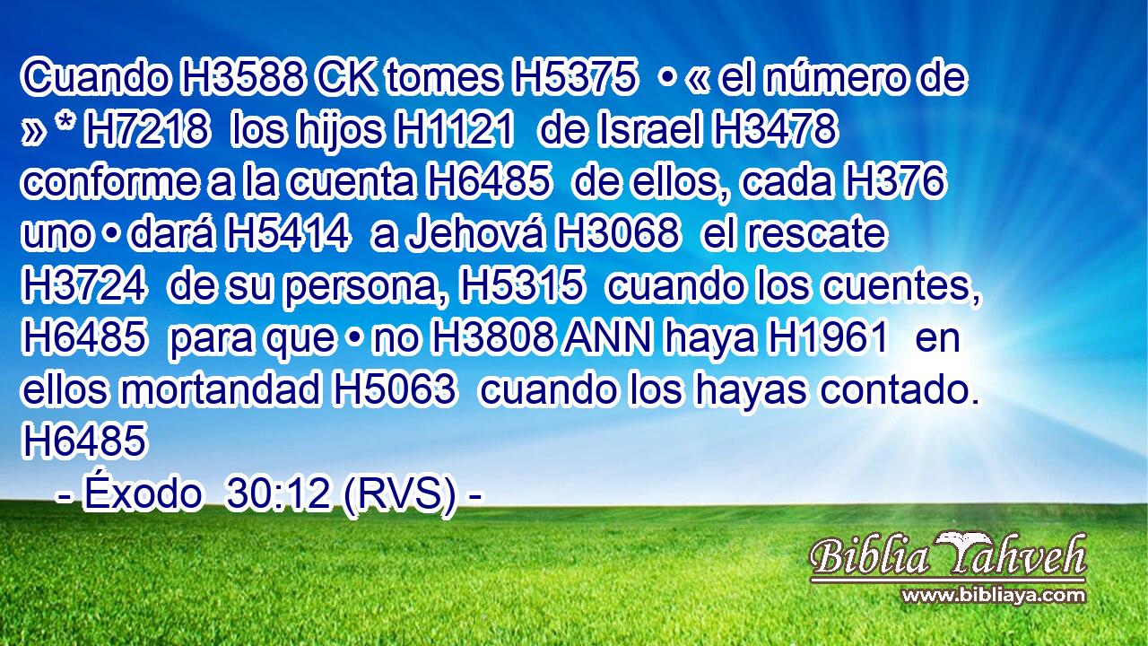Cuando H3588 CK tomes H5375  • « el número de » * H7218  los hijos H1121  de Israel H3478  conforme a la cuenta H6485  de ellos, cada H376  uno • dará H5414  a Jehová H3068  el rescate H3724  de su persona, H5315  cuando los cuentes, H6485  para que • no H3808 ANN haya H1961  en ellos mortandad H5063  cuando los hayas contado. H6485  