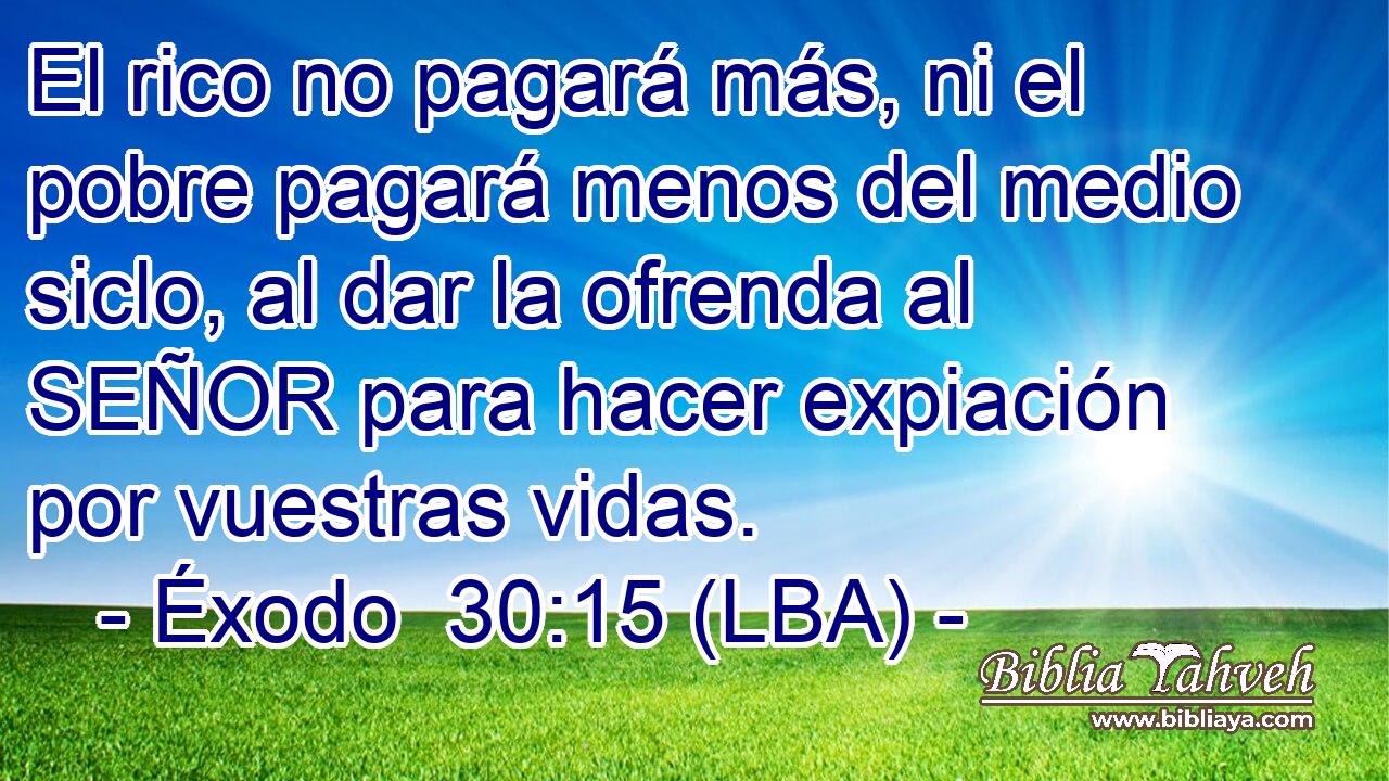El rico no pagará más, ni el pobre pagará menos del medio siclo, al dar la ofrenda al SEÑOR para hacer expiación por vuestras vidas.