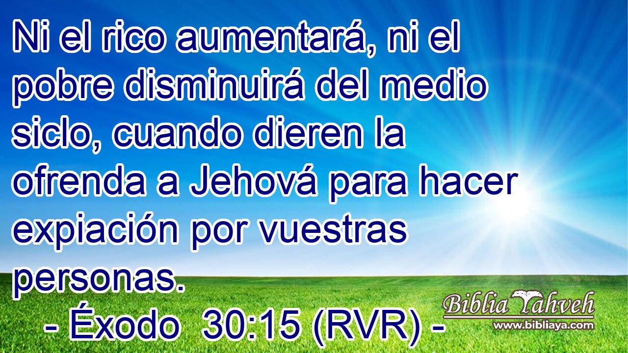 Ni el rico aumentará, ni el pobre disminuirá del medio siclo, cuando dieren la ofrenda a Jehová para hacer expiación por vuestras personas.