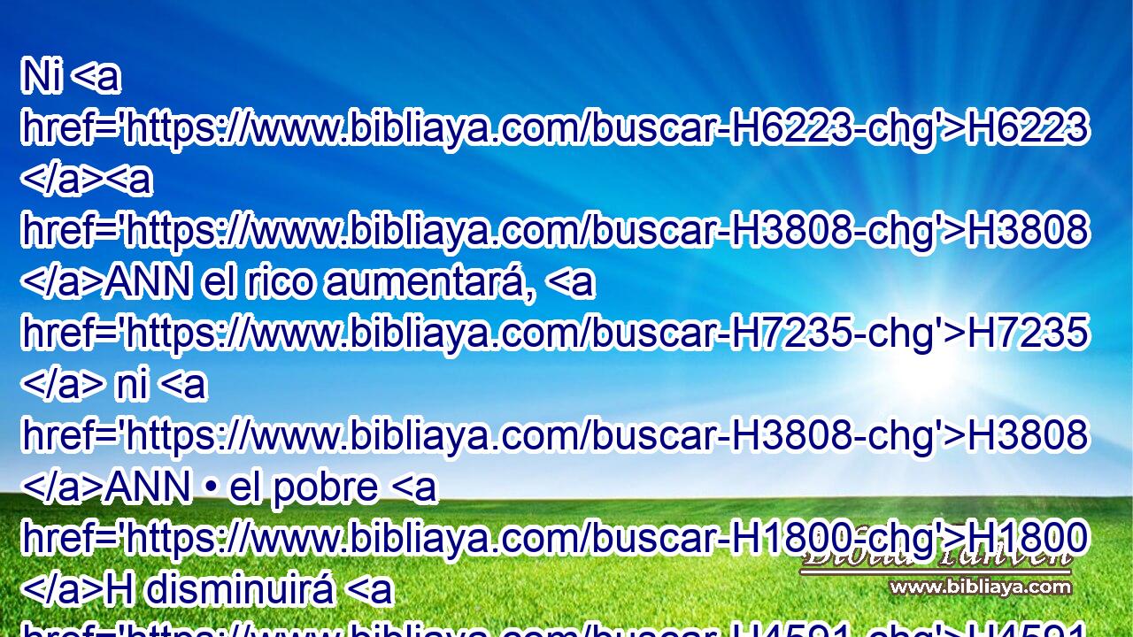 Ni H6223 H3808 ANN el rico aumentará, H7235  ni H3808 ANN • el pobre H1800 H disminuirá H4591  del medio H4276  • siclo, H8255 H H5414 cuando dieren • la ofrenda H8641  a Jehová H3068  para hacer expiación H3722  por H5921 Pu vuestras personas. H5315  