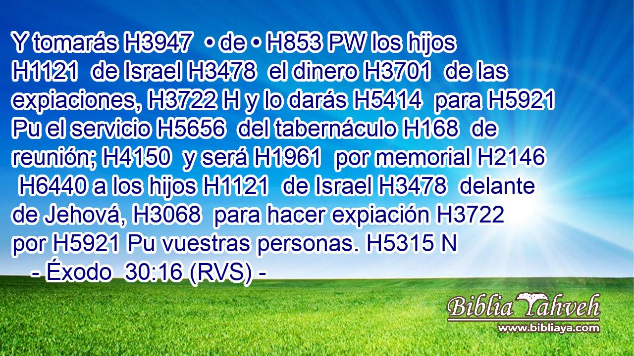 Y tomarás H3947  • de • H853 PW los hijos H1121  de Israel H3478  el dinero H3701  de las expiaciones, H3722 H y lo darás H5414  para H5921 Pu el servicio H5656  del tabernáculo H168  de reunión; H4150  y será H1961  por memorial H2146  H6440 a los hijos H1121  de Israel H3478  delante de Jehová, H3068  para hacer expiación H3722  por H5921 Pu vuestras personas. H5315 N