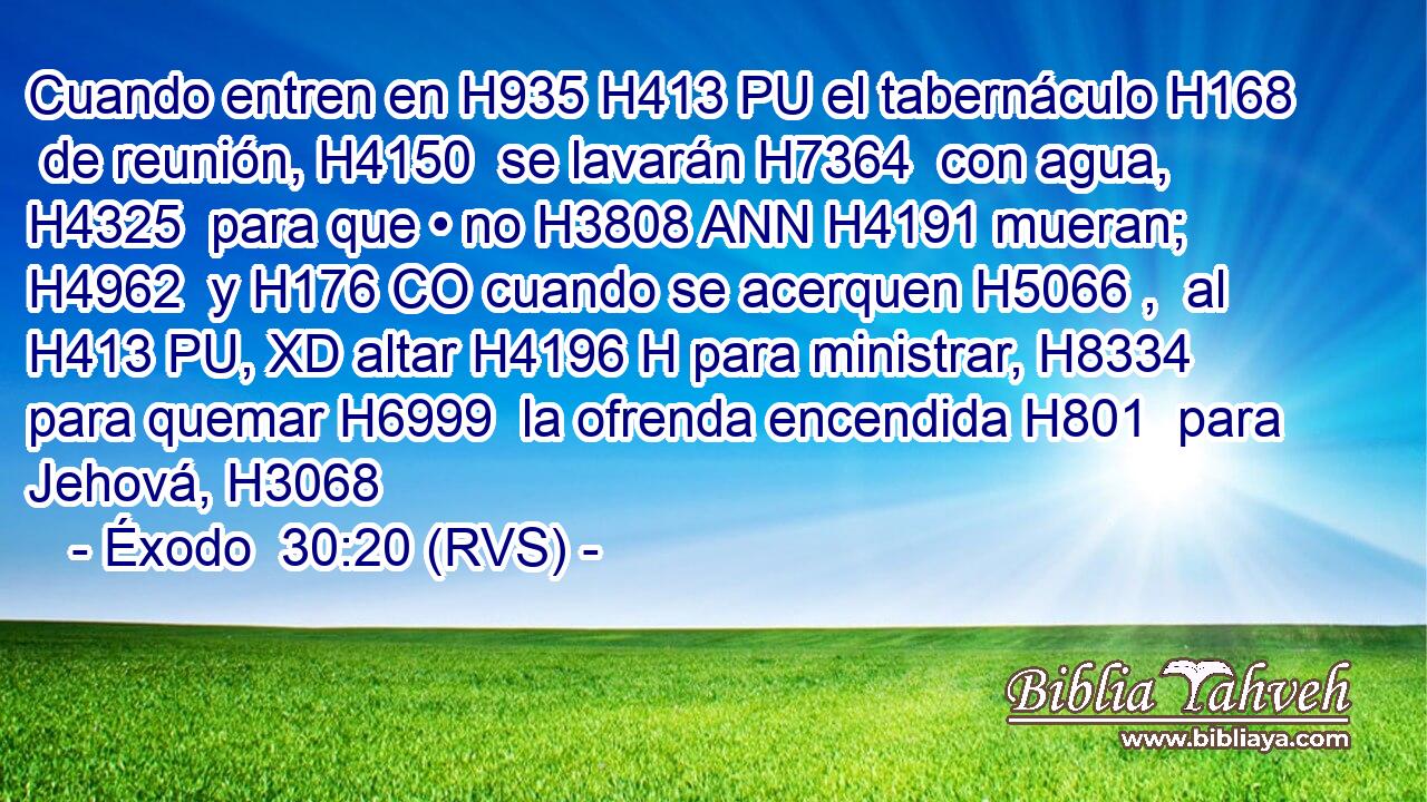 Cuando entren en H935 H413 PU el tabernáculo H168  de reunión, H4150  se lavarán H7364  con agua, H4325  para que • no H3808 ANN H4191 mueran; H4962  y H176 CO cuando se acerquen H5066 ,  al H413 PU, XD altar H4196 H para ministrar, H8334  para quemar H6999  la ofrenda encendida H801  para Jehová, H3068  