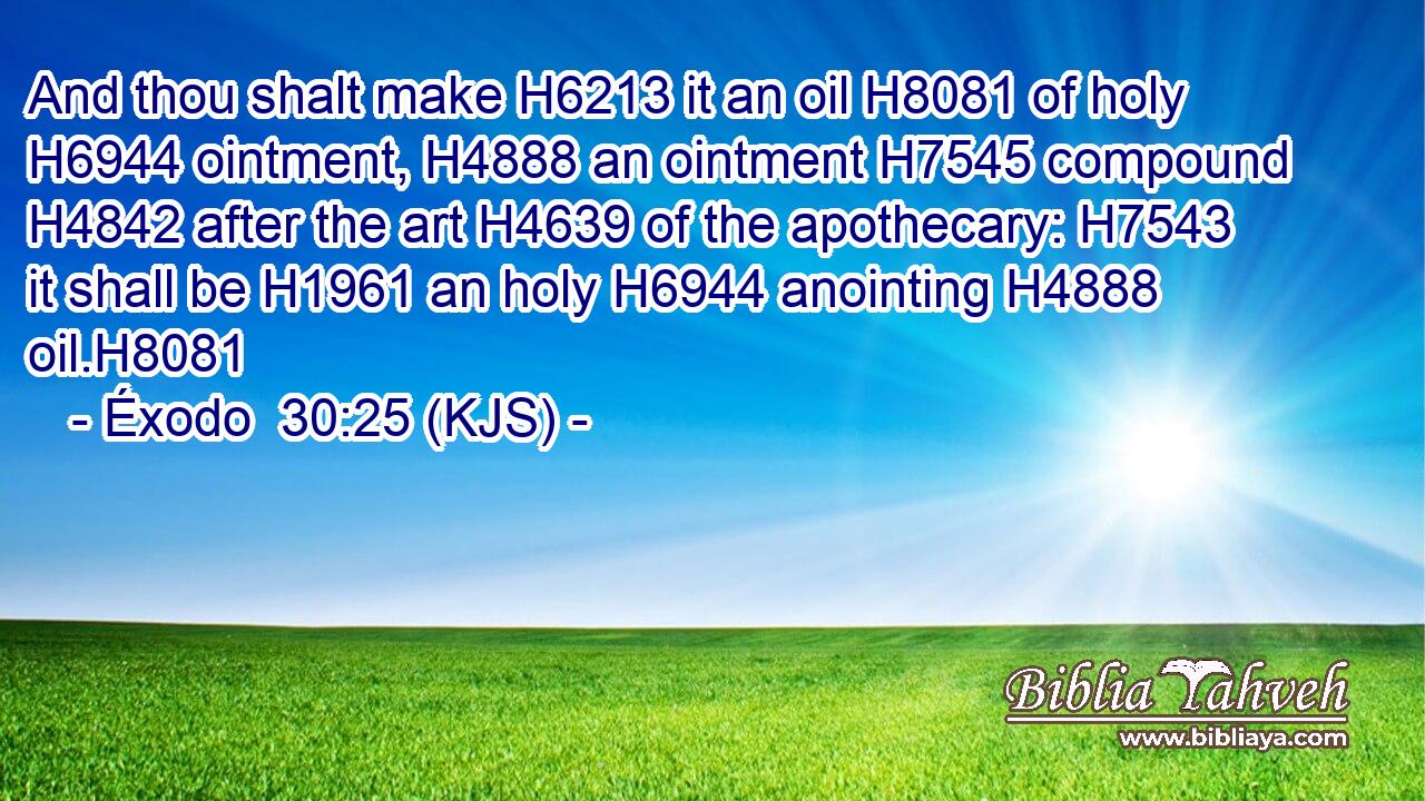 And thou shalt make H6213 it an oil H8081 of holy H6944 ointment, H4888 an ointment H7545 compound H4842 after the art H4639 of the apothecary: H7543 it shall be H1961 an holy H6944 anointing H4888 oil.H8081