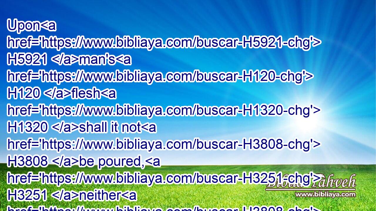 Upon H5921 man's H120 flesh H1320 shall it not H3808 be poured, H3251 neither H3808 shall ye make H6213 any other like it, H3644 after the composition H4971 of it: it H1931 is holy, H6944 and it shall be H1961 holy H6944 unto you.